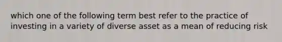 which one of the following term best refer to the practice of investing in a variety of diverse asset as a mean of reducing risk