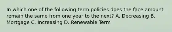 In which one of the following term policies does the face amount remain the same from one year to the next? A. Decreasing B. Mortgage C. Increasing D. Renewable Term