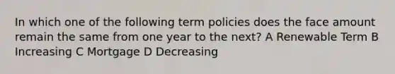 In which one of the following term policies does the face amount remain the same from one year to the next? A Renewable Term B Increasing C Mortgage D Decreasing