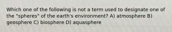 Which one of the following is not a term used to designate one of the "spheres" of the earth's environment? A) atmosphere B) geosphere C) biosphere D) aquasphere