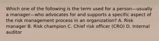 Which one of the following is the term used for a person—usually a manager—who advocates for and supports a specific aspect of the risk management process in an organization? A. Risk manager B. Risk champion C. Chief risk officer (CRO) D. Internal auditor