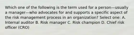 Which one of the following is the term used for a person—usually a manager—who advocates for and supports a specific aspect of the risk management process in an organization? Select one: A. Internal auditor B. Risk manager C. Risk champion D. Chief risk officer (CRO)