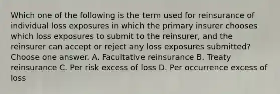 Which one of the following is the term used for reinsurance of individual loss exposures in which the primary insurer chooses which loss exposures to submit to the reinsurer, and the reinsurer can accept or reject any loss exposures submitted? Choose one answer. A. Facultative reinsurance B. Treaty reinsurance C. Per risk excess of loss D. Per occurrence excess of loss