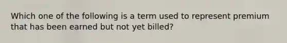 Which one of the following is a term used to represent premium that has been earned but not yet billed?