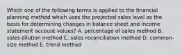 Which one of the following terms is applied to the financial planning method which uses the projected sales level as the basis for determining changes in balance sheet and income statement account values? A. percentage of sales method B. sales dilution method C. sales reconciliation method D. common-size method E. trend method