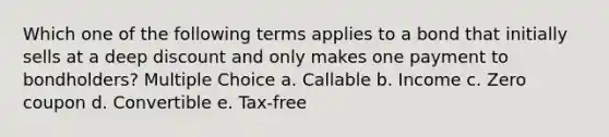 Which one of the following terms applies to a bond that initially sells at a deep discount and only makes one payment to bondholders? Multiple Choice a. Callable b. Income c. Zero coupon d. Convertible e. Tax-free