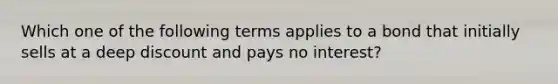 Which one of the following terms applies to a bond that initially sells at a deep discount and pays no interest?