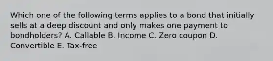 Which one of the following terms applies to a bond that initially sells at a deep discount and only makes one payment to bondholders? A. Callable B. Income C. Zero coupon D. Convertible E. Tax-free