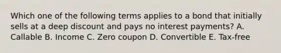 Which one of the following terms applies to a bond that initially sells at a deep discount and pays no interest payments? A. Callable B. Income C. Zero coupon D. Convertible E. Tax-free