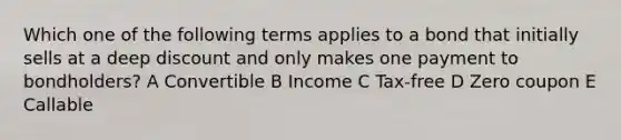 Which one of the following terms applies to a bond that initially sells at a deep discount and only makes one payment to bondholders? A Convertible B Income C Tax-free D Zero coupon E Callable