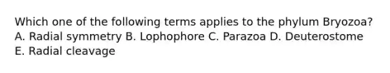 Which one of the following terms applies to the phylum Bryozoa? A. Radial symmetry B. Lophophore C. Parazoa D. Deuterostome E. Radial cleavage