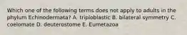 Which one of the following terms does not apply to adults in the phylum Echinodermata? A. triploblastic B. bilateral symmetry C. coelomate D. deuterostome E. Eumetazoa