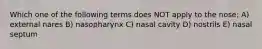Which one of the following terms does NOT apply to the nose: A) external nares B) nasopharynx C) nasal cavity D) nostrils E) nasal septum