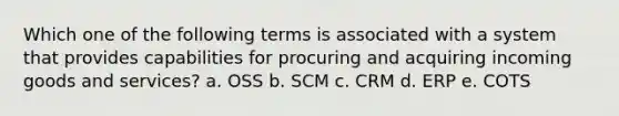 Which one of the following terms is associated with a system that provides capabilities for procuring and acquiring incoming goods and services? a. OSS b. SCM c. CRM d. ERP e. COTS