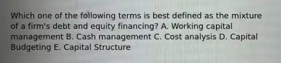 Which one of the following terms is best defined as the mixture of a firm's debt and equity financing? A. Working capital management B. Cash management C. Cost analysis D. Capital Budgeting E. Capital Structure