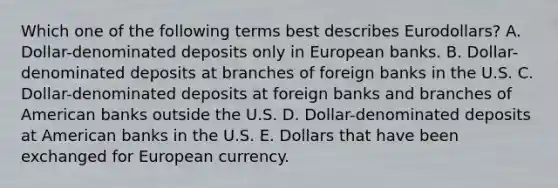 Which one of the following terms best describes Eurodollars? A. Dollar-denominated deposits only in European banks. B. Dollar-denominated deposits at branches of foreign banks in the U.S. C. Dollar-denominated deposits at foreign banks and branches of American banks outside the U.S. D. Dollar-denominated deposits at American banks in the U.S. E. Dollars that have been exchanged for European currency.