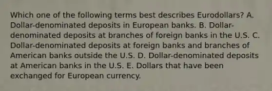 Which one of the following terms best describes Eurodollars? A. Dollar-denominated deposits in European banks. B. Dollar-denominated deposits at branches of foreign banks in the U.S. C. Dollar-denominated deposits at foreign banks and branches of American banks outside the U.S. D. Dollar-denominated deposits at American banks in the U.S. E. Dollars that have been exchanged for European currency.