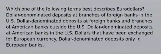 Which one of the following terms best describes Eurodollars? Dollar-denominated deposits at branches of foreign banks in the U.S. Dollar-denominated deposits at foreign banks and branches of American banks outside the U.S. Dollar-denominated deposits at American banks in the U.S. Dollars that have been exchanged for European currency. Dollar-denominated deposits only in European banks.