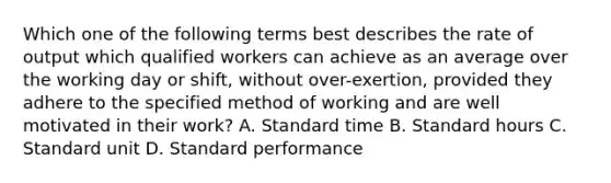 Which one of the following terms best describes the rate of output which qualified workers can achieve as an average over the working day or shift, without over-exertion, provided they adhere to the specified method of working and are well motivated in their work? A. Standard time B. Standard hours C. Standard unit D. Standard performance