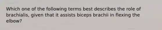 Which one of the following terms best describes the role of brachialis, given that it assists biceps brachii in flexing the elbow?