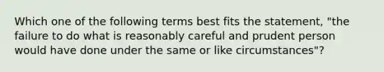 Which one of the following terms best fits the statement, "the failure to do what is reasonably careful and prudent person would have done under the same or like circumstances"?