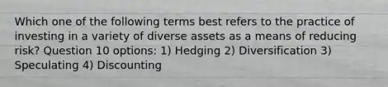 Which one of the following terms best refers to the practice of investing in a variety of diverse assets as a means of reducing risk? Question 10 options: 1) Hedging 2) Diversification 3) Speculating 4) Discounting