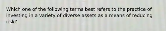 Which one of the following terms best refers to the practice of investing in a variety of diverse assets as a means of reducing risk?