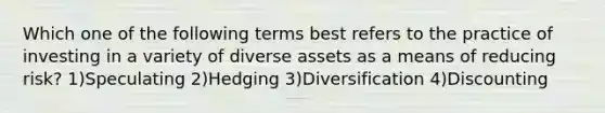 Which one of the following terms best refers to the practice of investing in a variety of diverse assets as a means of reducing risk? 1)Speculating 2)Hedging 3)Diversification 4)Discounting