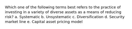 Which one of the following terms best refers to the practice of investing in a variety of diverse assets as a means of reducing risk? a. Systematic b. Unsystematic c. Diversification d. Security market line e. Capital asset pricing model