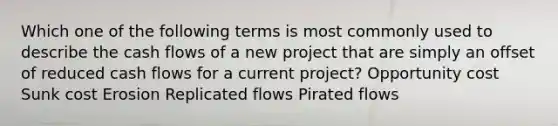 Which one of the following terms is most commonly used to describe the cash flows of a new project that are simply an offset of reduced cash flows for a current project? Opportunity cost Sunk cost Erosion Replicated flows Pirated flows