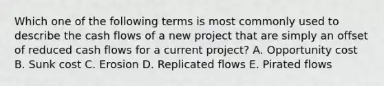 Which one of the following terms is most commonly used to describe the cash flows of a new project that are simply an offset of reduced cash flows for a current project? A. Opportunity cost B. Sunk cost C. Erosion D. Replicated flows E. Pirated flows