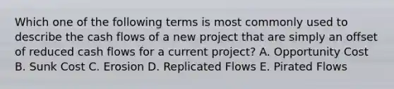 Which one of the following terms is most commonly used to describe the cash flows of a new project that are simply an offset of reduced cash flows for a current project? A. Opportunity Cost B. Sunk Cost C. Erosion D. Replicated Flows E. Pirated Flows