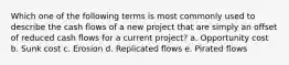 Which one of the following terms is most commonly used to describe the cash flows of a new project that are simply an offset of reduced cash flows for a current project? a. Opportunity cost b. Sunk cost c. Erosion d. Replicated flows e. Pirated flows