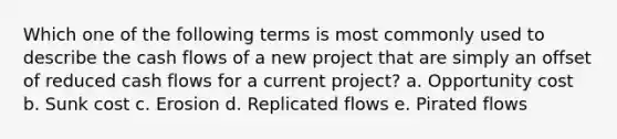 Which one of the following terms is most commonly used to describe the cash flows of a new project that are simply an offset of reduced cash flows for a current project? a. Opportunity cost b. Sunk cost c. Erosion d. Replicated flows e. Pirated flows