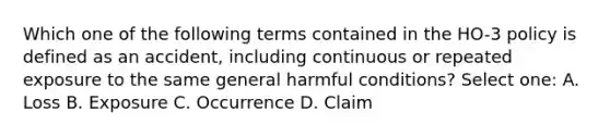 Which one of the following terms contained in the HO-3 policy is defined as an accident, including continuous or repeated exposure to the same general harmful conditions? Select one: A. Loss B. Exposure C. Occurrence D. Claim