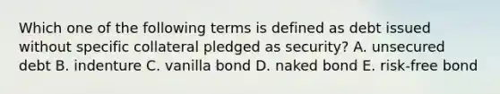 Which one of the following terms is defined as debt issued without specific collateral pledged as security? A. unsecured debt B. indenture C. vanilla bond D. naked bond E. risk-free bond