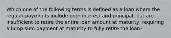 Which one of the following terms is defined as a loan where the regular payments include both interest and principal, but are insufficient to retire the entire loan amount at maturity, requiring a lump sum payment at maturity to fully retire the loan?