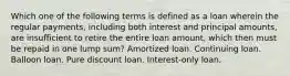 Which one of the following terms is defined as a loan wherein the regular payments, including both interest and principal amounts, are insufficient to retire the entire loan amount, which then must be repaid in one lump sum? Amortized loan. Continuing loan. Balloon loan. Pure discount loan. Interest-only loan.