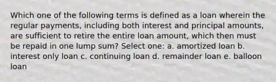 Which one of the following terms is defined as a loan wherein the regular payments, including both interest and principal amounts, are sufficient to retire the entire loan amount, which then must be repaid in one lump sum? Select one: a. amortized loan b. interest only loan c. continuing loan d. remainder loan e. balloon loan