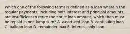 Which one of the following terms is defined as a loan wherein the regular payments, including both interest and principal amounts, are insufficient to retire the entire loan amount, which then must be repaid in one lump sum? A. amortized loan B. continuing loan C. balloon loan D. remainder loan E. interest-only loan