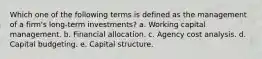 Which one of the following terms is defined as the management of a firm's long-term investments? a. Working capital management. b. Financial allocation. c. Agency cost analysis. d. Capital budgeting. e. Capital structure.