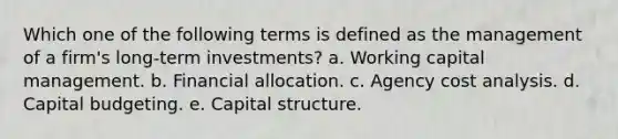 Which one of the following terms is defined as the management of a firm's long-term investments? a. Working capital management. b. Financial allocation. c. Agency cost analysis. d. Capital budgeting. e. Capital structure.