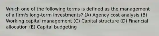 Which one of the following terms is defined as the management of a firm's long-term Investments? (A) Agency cost analysis (B) Working capital management (C) Capital structure (D) Financial allocation (E) Capital budgeting