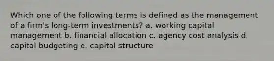 Which one of the following terms is defined as the management of a firm's long-term investments? a. working capital management b. financial allocation c. agency cost analysis d. capital budgeting e. capital structure