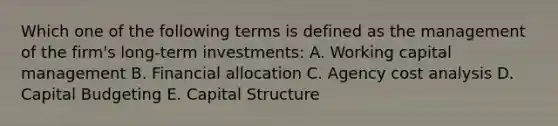 Which one of the following terms is defined as the management of the firm's long-term investments: A. Working capital management B. Financial allocation C. Agency cost analysis D. Capital Budgeting E. Capital Structure