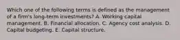 Which one of the following terms is defined as the management of a firm's long-term investments? A. Working capital management. B. Financial allocation. C. Agency cost analysis. D. Capital budgeting. E. Capital structure.