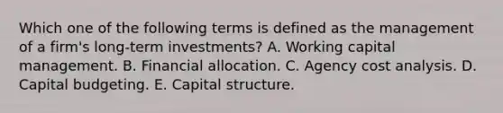 Which one of the following terms is defined as the management of a firm's long-term investments? A. Working capital management. B. Financial allocation. C. Agency cost analysis. D. Capital budgeting. E. Capital structure.