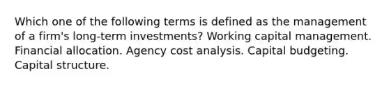 Which one of the following terms is defined as the management of a firm's long-term investments? Working capital management. Financial allocation. Agency cost analysis. Capital budgeting. Capital structure.