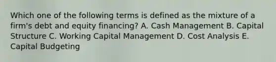 Which one of the following terms is defined as the mixture of a firm's debt and equity financing? A. Cash Management B. Capital Structure C. Working Capital Management D. Cost Analysis E. Capital Budgeting