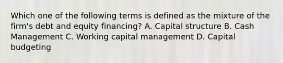 Which one of the following terms is defined as the mixture of the firm's debt and equity financing? A. Capital structure B. Cash Management C. Working capital management D. Capital budgeting